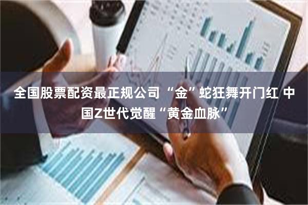 全国股票配资最正规公司 “金”蛇狂舞开门红 中国Z世代觉醒“黄金血脉”