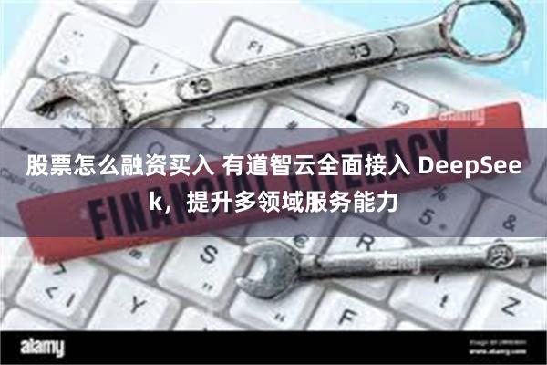 股票怎么融资买入 有道智云全面接入 DeepSeek，提升多领域服务能力