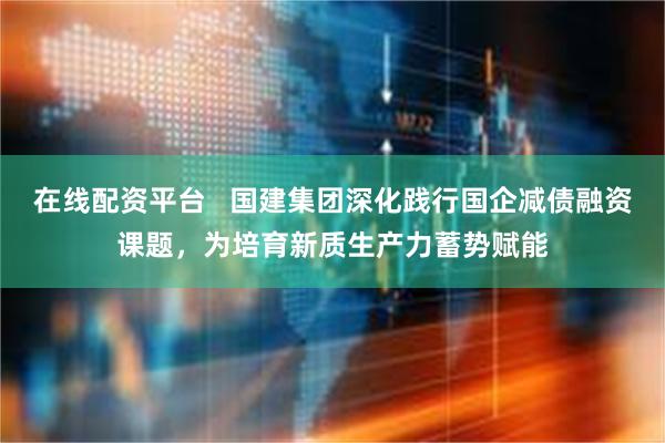 在线配资平台   国建集团深化践行国企减债融资课题，为培育新质生产力蓄势赋能