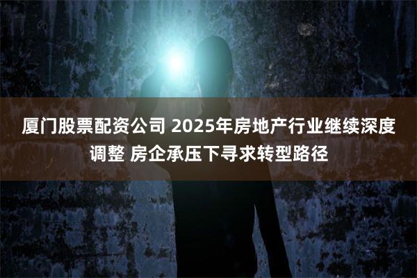 厦门股票配资公司 2025年房地产行业继续深度调整 房企承压下寻求转型路径