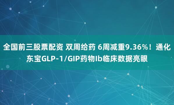 全国前三股票配资 双周给药 6周减重9.36%！通化东宝GLP-1/GIP药物Ib临床数据亮眼