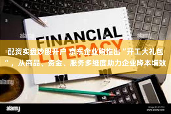 配资实盘炒股开户 京东企业购推出“开工大礼包”，从商品、资金、服务多维度助力企业降本增效