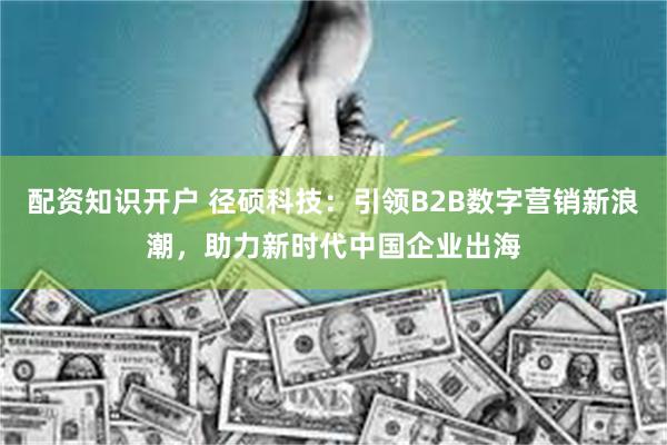 配资知识开户 径硕科技：引领B2B数字营销新浪潮，助力新时代中国企业出海