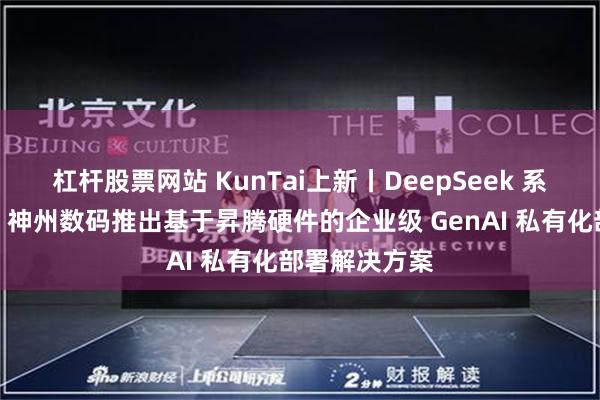 杠杆股票网站 KunTai上新丨DeepSeek 系列模型爆火，神州数码推出基于昇腾硬件的企业级 GenAI 私有化部署解决方案