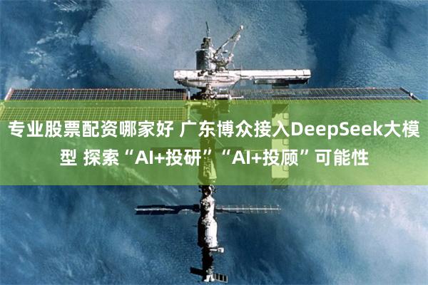 专业股票配资哪家好 广东博众接入DeepSeek大模型 探索“AI+投研”“AI+投顾”可能性