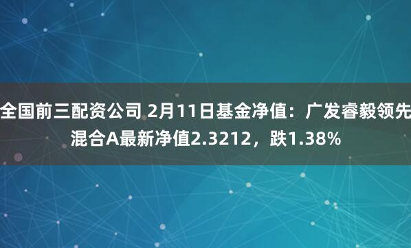 全国前三配资公司 2月11日基金净值：广发睿毅领先混合A最新净值2.3212，跌1.38%