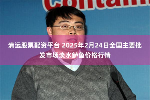 清远股票配资平台 2025年2月24日全国主要批发市场淡水鲈鱼价格行情