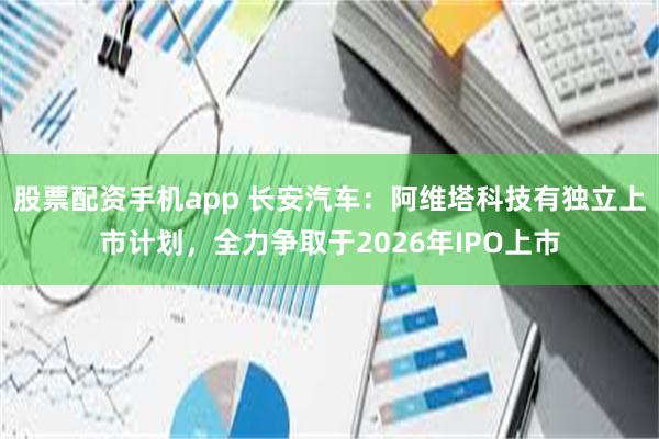 股票配资手机app 长安汽车：阿维塔科技有独立上市计划，全力争取于2026年IPO上市