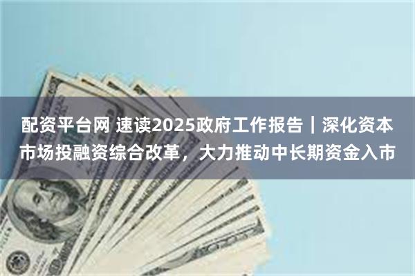 配资平台网 速读2025政府工作报告｜深化资本市场投融资综合改革，大力推动中长期资金入市