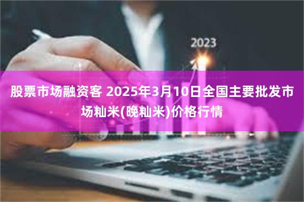 股票市场融资客 2025年3月10日全国主要批发市场籼米(晚籼米)价格行情