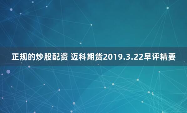 正规的炒股配资 迈科期货2019.3.22早评精要