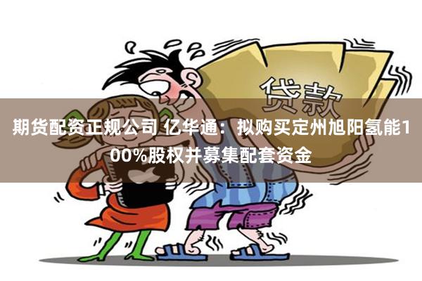 期货配资正规公司 亿华通：拟购买定州旭阳氢能100%股权并募集配套资金