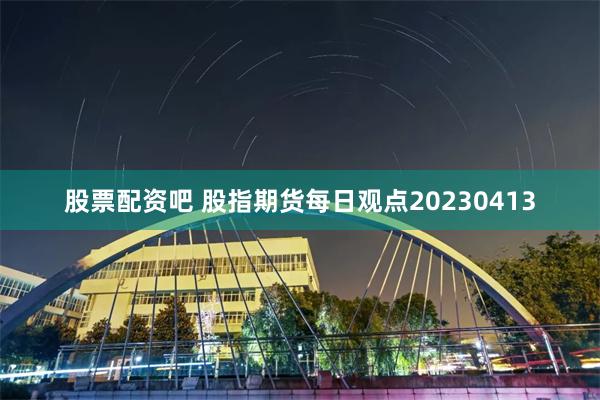 股票配资吧 股指期货每日观点20230413